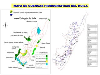 MAPA DE CUENCAS HIDROGRAFICAS DEL HUILA

                        Corporación Autonoma Regional del Alto Magdalena - CAM



                          Areas Protegidas del Huila                                                                  PNN Sumapaz
                                                                                                                                           #




                                                                                       Desierto La Tatacoa
     N

                                                                                                                                               RIO CEIBAS                1
W         E
                                                                                                                                               QUEBRADA GARZON           2
                                                                                                                                               RIO YAGUARA               3
     S
                                                                                                                                               RIO SUAZA                 4
                                                                                                                                               QUEBRADA MAJO             5
                                                                                                                 #
                                                                                                                                               RIO GUARAPAS              6
                                                                                                                                               RIO CABRERA               7
                       Cerro Banderas Ojo Blanco                                                                                               RIO FRIO (RIVERA)         8
                                                                                                                                               RIO NEIVA                 9
                   PNN Nevado del Huila                                                                                                        RIO PAEZ                  10
                                                                                                                                               QUEBRADA YAGUILGA         11

                                                                                   #
                                                                                                                                               RIO BACHE                 12
                                                                                                                                               RIO VILLAVIEJA            13
                                                                                           #



                                                                                                                                               QUEBRADA EL HIGADO        14
                                                                                                                      #




                                                                                                                                               RIO TIMANA                15
    Parque Regional Serrania de Minas                                                                                                          QUEBRADA EL HOBO          16
                                                                                                                            Siberia - Ceibas   QUEBRADA LA HONDA         17
                                                                     La Plata                                                                  QUEBRADA EL ARENOSO       18
                                                                                                            #




                                                                                                                                               RIO MAGDALENA (CAUCE 1)   19
                      La Argentina                                                                                        Algeciras            RIO MAGDALENA (CAUCE 2)   20

                     Oporapa                                                                                                                   RIO FORTALECILLAS         21
                                                                           #
                                                                                                                                               RIO AIPE                  22

                                                                               #
                                                                                                                                               QUEBRADA BUENAVISTA       23

          PNN Purace                         #




                                                                                       #
                                                                                                     #               Cerro Miraflores          QUEBRADA GUAYABO          24
                                                                                                                                               RIO NARANJO               25
                                                                       #




                                                                 #
                                                                                                                                               RIO BORDONES              26
                             #




                                                     #                                                    Parque Nacionales Naturales          QUEBRADA OPORAPA          27

         Saladoblanco                            #                                                Pital                                        RIO LORO                  28

                                                                                                          Parque Naturales Regionales          RIO PATA                  29
                                                                                                                                               QUEBRADA GUANDINOSA       30
                                                                                               Tarqui                                          QUEBRADA LAS DAMAS        31
                     Isnos           #                                                                    Parque Naturales Municipales
                                                                                                                                               QUEBRADA CALENTURAS       32
                                         #
                                                                                                                                               QUEBRADA LAGUNILLA        33
                                                                                                          Areas Protegidas Regionales
                                                             #
                                                                                                                                               QUEBRADA LA MAITUNA       34
                                                         #
                                                                                           Acevedo        En Proceso de Declaratoria
                                                                                                                                               RIO OSOGUAICO             35

                                                                                                           División Municipal
              Corredor Biologico                                                   PNN Guacharos
                                   Pitalito
 