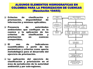 ALGUNOS ELEMENTOS HIDROGRAFICAS EN
      COLOMBIA PARA LA PRIORIZACION DE CUENCAS
                  (Resolución 104/03)

 Criterios    de    clasificación  y
  priorización,   disponibilidad   de
  información y mínimos aplicables.

 Presencia       de        autoridades
  ambientales que confluyen en la
  cuenca y la aplicación de los
  criterios    de    clasificación    y
  priorización       en        cuencas
  compartidas.

 El      uso      de      indicadores
  cuantificables a partir de los
  parámetros y criterios como aporte
  metodológico para el desarrollo del
  ejercicio de priorización.

 La aplicación del ejercicio de
  clasificación y priorización en el
  área de jurisdicción de la autoridad
  ambiental y por sub-regiones.
 