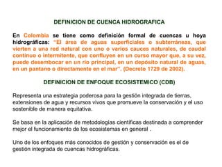 DEFINICION DE CUENCA HIDROGRAFICA

En Colombia se tiene como definición formal de cuencas u hoya
hidrográficas: “El área de aguas superficiales o subterráneas, que
vierten a una red natural con uno o varios cauces naturales, de caudal
continuo o intermitente, que confluyen en un curso mayor que, a su vez,
puede desembocar en un río principal, en un depósito natural de aguas,
en un pantano o directamente en el mar”. (Decreto 1729 de 2002).

            DEFINICION DE ENFOQUE ECOSISTEMICO (CDB)

Representa una estrategia poderosa para la gestión integrada de tierras,
extensiones de agua y recursos vivos que promueve la conservación y el uso
sostenible de manera equitativa.

Se basa en la aplicación de metodologías científicas destinada a comprender
mejor el funcionamiento de los ecosistemas en general .

Uno de los enfoques más conocidos de gestión y conservación es el de
gestión integrada de cuencas hidrográficas.
 