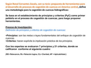 Según Ronal Cervantes Zavala, con su tesis: propuesta de herramientas para
el desarrollo de procesos de cogestión de cuencas en America central, define
una metodología para la cogestión de cuencas hidrográficas:

Se basa en el establecimiento de principios y criterios (PyC) como primer
peldaño en el proceso de cogestión de cuencas, para luego proponer
herramientas.

Proceso de Investigación:
Definición de principios y criterios de cogestión de cuencas:

•Principios: son las metas o leyes fundamentales del enfoque de cogestión de
cuencas.
•Criterios: hacen explícita la implicación práctica de los principios.

Con los expertos se evaluaron 7 principios y 21 criterios, donde se
calificaron conforme al siguiente cuadro:

(RE= Relevancia, RL= Relación logica, CL= Claridad, AP = Aplicabilidad.)
 
