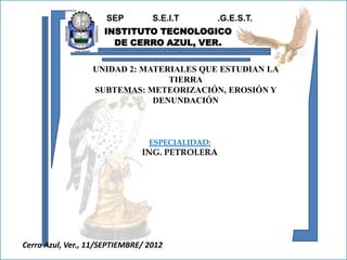 SEP         S.E.I.T        .G.E.S.T.
                     INSTITUTO TECNOLOGICO
                       DE CERRO AZUL, VER.


                  UNIDAD 2: MATERIALES QUE ESTUDIAN LA
                                 TIERRA
                  SUBTEMAS: METEORIZACIÓN, EROSIÓN Y
                              DENUNDACIÓN



                                 ESPECIALIDAD:
                               ING. PETROLERA




Cerro Azul, Ver., 11/SEPTIEMBRE/ 2012
 