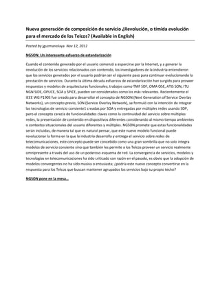 Nueva generación de composición de servicio ¿Revolución, o tímida evolución
para el mercado de los Telcos? (Available in English)
Posted by jguzmanolaya Nov 12, 2012

NGSON: Un interesante esfuerzo de estandarización

Cuando el contenido generado por el usuario comenzó a esparcirse por la Internet, y a generar la
revolución de los servicios relacionados con contenido, los investigadores de la industria entendieron
que los servicios generados por el usuario podrían ser el siguiente paso para continuar evolucionando la
prestación de servicios. Durante la última década esfuerzos de estandarización han surgido para proveer
respuestas y modelos de arquitecturas funcionales; trabajos como TMF SDF, OMA OSE, ATIS SON, ITU
NGN SIDE, OPUCE, SOA y SPICE, pueden ser considerados como los más relevantes. Recientemente el
IEEE WG P1903 fue creado para desarrollar el concepto de NGSON (Next Generation of Service Overlay
Networks), un concepto previo, SON (Service Overlay Network), se formuló con la intención de integrar
las tecnologías de servicio consiente1 creadas por SOA y entregadas por múltiples redes usando SDP,
pero el concepto carecía de funcionalidades claves como la continuidad del servicio sobre múltiples
redes, la presentación de contenido en dispositivos diferentes considerando al mismo tiempo ambientes
o contextos situacionales del usuario diferentes y múltiples. NGSON promete que estas funcionalidades
serán incluidas, de manera tal que es natural pensar, que este nuevo modelo funcional puede
revolucionar la forma en la que la industria desarrolla y entrega el servicio sobre redes de
telecomunicaciones, este concepto puede ser concebido como una gran sombrilla que no solo integra
modelos de servicio consiente sino que también les permite a los Telcos proveer un servicio realmente
omnipresente a través del uso de un poderoso esquema de red. La convergencia de servicios, modelos y
tecnologías en telecomunicaciones ha sido criticado con razón en el pasado, es obvio que la adopción de
modelos convergentes no ha sido masiva o entusiasta; ¿podría este nuevo concepto convertirse en la
respuesta para los Telcos que buscan mantener agrupados los servicios bajo su propio techo?

NGSON pone en la mesa…
 