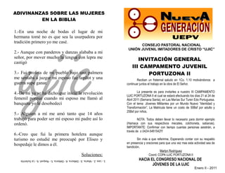 ADIVINANZAS SOBRE LAS MUJERES
         EN LA BIBLIA




   ujic
1.-En una noche de bodas el lugar de mi
hermana tomé no es que sea la usurpadora por
tradición primero yo me casé.
                                                                                    CONSEJO PASTORAL NACIONAL
                                                                              UNIÓN JUVENIL IMITADORES DE CRISTO “UJIC”
2.- Aunque con panderos y danzas alababa a mi
señor, por mover mucho la lengua con lepra me
                                                                                    INVITACIÓN GENERAL
castigó
                                                                                 III CAMPAMENTO JUVENIL
3.- Fui profeta de mi pueblo bajo una palmera                                          PORTUZONA II
me sentaba a juzgar mi esposo fue lapilot y una                                      Reciban un fraternal saludo en 1Co. 1.10 motivándonos a
guerra supe ganar.                                                           continuar juntos el trabajo en la obra de El Señor.

4.-De mí ya se ha dicho que inicie la revolución                                     La presente es para invitarles a nuestro III CAMPAMENTO
                                                                             UJIC PORTUZONA II el cual se estará efectuando los días 21 al 24 de
femenil porque cuando mi esposo me llamó al                                  Abril 2011 (Semana Santa), en Las Marías Sur Turen Edo Portuguesa.
banquete yo le desobedecí                                                    Con el tema: Jóvenes Militantes por un Mundo Nuevo “Identidad y
                                                                             Transformación”, La Matricula tiene un costo de 50Bsf por adulto y
                                                                             25Bsf por niños.
5.- Alguien a mí me amó tanto que 14 años
trabajó para poder ser mí esposo mi padre así lo                                     NOTA: Todos deben llevar lo necesario para dormir ejemplo
ordenó.                                                                      (Hamaca con sus respectivos mecates, colchoneta, sabanas).
                                                                             IMPORTANTE: Confirmar con tiempo cuantas personas asistirán, a
                                                                             través de o 0424-5461542!!!
6.-Creo que fui la primera hotelera aunque
turismo no estudié me preocupé por Eliseo y                                          Sin más a que referirme, Esperando contar con su respaldo
                                                                             en presencia y oraciones para que una vez mas esta actividad sea de
hospedaje le dimos a él.                                                     bendición.
                                                                                                      Marlyn Rodríguez
                                                     Soluciones:                              Coord. COPA UJIC PORTUZONA II
   1.- Lea. 2.- María. 3.- Débora. 4.- Débora. 5.- Raquel. 6.- La Sulanita            HACIA EL CONGRESO NACIONAL DE
                                                                                             JÒVENES DE LA UJIC
                                                                                                                                Enero II - 2011
 