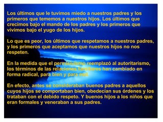 Los últimos que le tuvimos miedo a nuestros padres y los primeros que tememos a nuestros hijos. Los últimos que crecimos bajo el mando de los padres y los primeros que vivimos bajo el yugo de los hijos. Lo que es peor, los últimos que respetamos a nuestros padres, y los primeros que aceptamos que nuestros hijos no nos respeten. En la medida que el permisivismo reemplazó al autoritarismo, los términos de las relaciones familiares han cambiado en forma radical, para bien y para mal. En efecto, antes se consideraban buenos padres a aquellos cuyos hijos se comportaban bien, obedecían sus órdenes y los trataban con el debido respeto. Y buenos hijos a los niños que eran formales y veneraban a sus padres. 