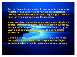 Pero en la medida en que las fronteras jerárquicas entre nosotros y nuestros hijos se han ido desvaneciendo, hoy los buenos padres son aquellos que logran que sus hijos los amen, aunque poco los respeten.  Y son los hijos quienes ahora esperan el respeto de sus padres, entendiendo por tal que les respeten sus ideas, sus gustos, sus apetencias, sus formas de actuar y de vivir. Y que además les patrocinen lo que necesitan para tal fin. Como quien dice, los roles se invirtieron, y ahora son los papás quienes tienen que complacer a sus hijos para ganárselos, y no a la inversa, como en el pasado. 