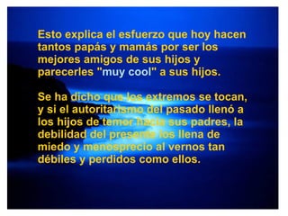Esto explica el esfuerzo que hoy hacen tantos papás y mamás por ser los mejores amigos de sus hijos y parecerles " muy cool " a sus hijos. Se ha dicho que los extremos se tocan, y si el autoritarismo del pasado llenó a los hijos de temor hacia sus padres, la debilidad del presente los llena de miedo y menosprecio al vernos tan débiles y perdidos como ellos. 