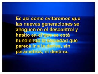 Es así como evitaremos que las nuevas generaciones se ahoguen en el descontrol y hastío en el que se está hundiendo la sociedad que parece ir a la deriva, sin parámetros, ni destino. 