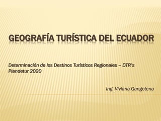 GEOGRAFÍA TURÍSTICA DEL ECUADOR
Determinación de los Destinos Turísticos Regionales – DTR’s
Plandetur 2020
Ing. Viviana Gangotena
 