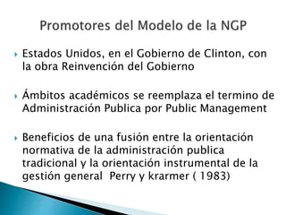  Estados Unidos, en el Gobierno de Clinton, con
la obra Reinvención del Gobierno
 Ámbitos académicos se reemplaza el termino de
Administración Publica por Public Management
 Beneficios de una fusión entre la orientación
normativa de la administración publica
tradicional y la orientación instrumental de la
gestión general Perry y krarmer ( 1983)
 