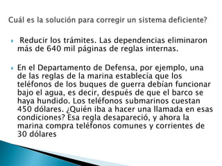 Reducir los trámites. Las dependencias eliminaron
más de 640 mil páginas de reglas internas.
 En el Departamento de Defensa, por ejemplo, una
de las reglas de la marina establecía que los
teléfonos de los buques de guerra debían funcionar
bajo el agua, es decir, después de que el barco se
haya hundido. Los teléfonos submarinos cuestan
450 dólares. ¿Quién iba a hacer una llamada en esas
condiciones? Esa regla desapareció, y ahora la
marina compra teléfonos comunes y corrientes de
30 dólares
 