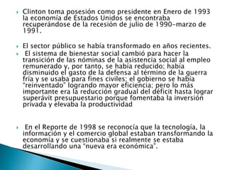  Clinton toma posesión como presidente en Enero de 1993
la economía de Estados Unidos se encontraba
recuperándose de la recesión de julio de 1990-marzo de
1991.
 El sector público se había transformado en años recientes.
 El sistema de bienestar social cambió para hacer la
transición de las nóminas de la asistencia social al empleo
remunerado y, por tanto, se había reducido; había
disminuido el gasto de la defensa al término de la guerra
fría y se usaba para fines civiles; el gobierno se había
“reinventado” logrando mayor eficiencia; pero lo más
importante era la reducción gradual del déficit hasta lograr
superávit presupuestario porque fomentaba la inversión
privada y elevaba la productividad
 En el Reporte de 1998 se reconocía que la tecnología, la
información y el comercio global estaban transformando la
economía y se cuestionaba si realmente se estaba
desarrollando una “nueva era económica”.
 