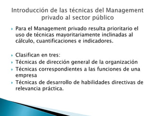  Para el Management privado resulta prioritario el
uso de técnicas mayoritariamente inclinadas al
cálculo, cuantificaciones e indicadores.
 Clasifican en tres:
 Técnicas de dirección general de la organización
 Técnicas correspondientes a las funciones de una
empresa
 Técnicas de desarrollo de habilidades directivas de
relevancia práctica.
 