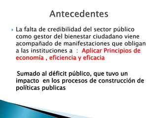  La falta de credibilidad del sector público
como gestor del bienestar ciudadano viene
acompañado de manifestaciones que obligan
a las instituciones a : Aplicar Principios de
economía , eficiencia y eficacia
Sumado al déficit público, que tuvo un
impacto en los procesos de construcción de
políticas publicas
 