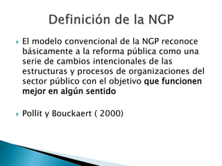  El modelo convencional de la NGP reconoce
básicamente a la reforma pública como una
serie de cambios intencionales de las
estructuras y procesos de organizaciones del
sector público con el objetivo que funcionen
mejor en algún sentido
 Pollit y Bouckaert ( 2000)
 