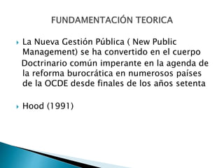  La Nueva Gestión Pública ( New Public
Management) se ha convertido en el cuerpo
Doctrinario común imperante en la agenda de
la reforma burocrática en numerosos países
de la OCDE desde finales de los años setenta
 Hood (1991)
 