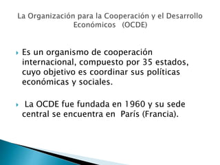  Es un organismo de cooperación
internacional, compuesto por 35 estados,
cuyo objetivo es coordinar sus políticas
económicas y sociales.
 La OCDE fue fundada en 1960 y su sede
central se encuentra en París (Francia).
 