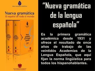 “ Nueva gramática de la lengua española” Es la primera gramática académica desde 1931 y ofrece el resultado de once años de trabajo de las veintidós Academias de la Lengua Española, que aquí fijan la norma lingüística para todos los hispanohablantes. 