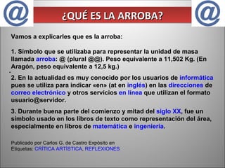. ¿QUÉ ES LA ARROBA? Vamos a explicarles que es la arroba: 1. Símbolo que se utilizaba para representar la unidad de masa llamada  arroba : @ (plural @@). Peso equivalente a 11,502 Kg. (En Aragón, peso equivalente a 12,5 kg.) 2. En la actualidad es muy conocido por los usuarios de  informática  pues se utiliza para indicar «en» (at en  inglés ) en las  direcciones  de  correo electrónico  y otros servicios  en línea  que utilizan el formato usuario@servidor. 3. Durante buena parte del comienzo y mitad del  siglo XX , fue un símbolo usado en los libros de texto como representación del área, especialmente en libros de  matemática  e  ingeniería . Publicado por Carlos G. de Castro Expósito en  Etiquetas:  CRÍTICA ARTÍSTICA ,  REFLEXIONES   