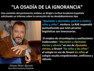 “ LA OSADÍA DE LA IGNORANCIA” Una comisión del parlamento andaluz se dirigió a la Real Academia Española solicitando un informe sobre la corrección de los desdoblamientos tipo  “ diputados y diputadas, padres y madres, niños y niñas”,  etcétera. La RAE respondió puntualizando que tales piruetas lingüísticas son innecesarias. El empleo de circunloquios y sustituciones inadecuadas:  “ diputados y diputadas electos y electas”  en vez de  diputados electos,  o  llevaré  “los niños y las niñas”  al   colegio   en vez de  llevaré  los niños  al colegio  resulta empobrecedor, artificioso y ridículo. Arturo Pérez-Reverte De la Real Academia Española 
