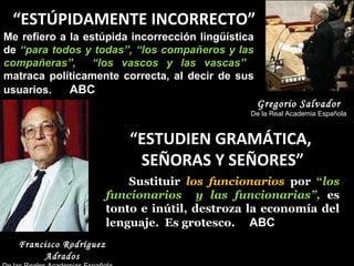 “ ESTÚPIDAMENTE INCORRECTO” Me refiero a la estúpida incorrección lingüística de  “para todos y todas”, “los compañeros y las compañeras”,  “los vascos y las vascas”  matraca políticamente correcta, al decir de sus usuarios.  ABC Gregorio Salvador De la Real Academia Española “ ESTUDIEN GRAMÁTICA,  SEÑORAS Y SEÑORES” Sustituir  los funcionarios  por  “ los funcionarios  y las funcionarias”,  es tonto e inútil, destroza la economía del lenguaje.  Es grotesco.  ABC   Francisco Rodríguez Adrados De las Reales Academias Española  y de l a Historia 