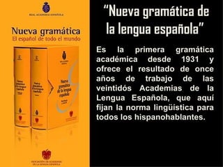 “Nueva gramática de
  la lengua española”
Es la primera gramática
académica desde 1931 y
ofrece el resultado de once
años de trabajo de las
veintidós Academias de la
Lengua Española, que aquí
fijan la norma lingüística para
todos los hispanohablantes.
 