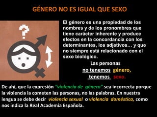 GÉNERO NO ES IGUAL QUE SEXO
                           El género es una propiedad de los
                           nombres y de los pronombres que
                           tiene carácter inherente y produce
                           efectos en la concordancia con los
                           determinantes, los adjetivos… y que
                           no siempre está relacionado con el
                           sexo biológico.
                                       Las personas
                                    no tenemos género,
                                      tenemos sexo.
De ahí, que la expresión “violencia de género” sea incorrecta porque
la violencia la cometen las personas, no las palabras. En nuestra
lengua se debe decir violencia sexual o violencia doméstica, como
nos indica la Real Academia Española.
 