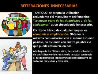 REITERACIONES INNECESARIAS
     TAMPOCO se acepta la utilización
     redundante del masculino y del femenino:
     “La mayor parte de los ciudadanos y de las
     ciudadanas” es un circunloquio innecesario.
     El criterio básico de cualquier lengua es
     economía y simplificación. Obtener la
     máxima comunicación con el menor esfuerzo
     posible, no diciendo con cuatro palabras lo
     que puede resumirse en dos.
     A lo largo de los últimos años, destacados miembros
     de la RAE han venido rebatiendo la actual tendencia
     al desdoblamiento indiscriminado del sustantivo en
     su forma masculina y femenina.
 