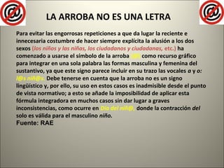 LA ARROBA NO ES UNA LETRA
Para evitar las engorrosas repeticiones a que da lugar la reciente e
innecesaria costumbre de hacer siempre explícita la alusión a los dos
sexos (los niños y las niñas, los ciudadanos y ciudadanas, etc.) ha
comenzado a usarse el símbolo de la arroba (@) como recurso gráfico
para integrar en una sola palabra las formas masculina y femenina del
sustantivo, ya que este signo parece incluir en su trazo las vocales a y o:
l@s niñ@s. Debe tenerse en cuenta que la arroba no es un signo
lingüístico y, por ello, su uso en estos casos es inadmisible desde el punto
de vista normativo; a esto se añade la imposibilidad de aplicar esta
fórmula integradora en muchos casos sin dar lugar a graves
inconsistencias, como ocurre en Día del niñ@, donde la contracción del
solo es válida para el masculino niño.
Fuente: RAE
 