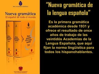“Nueva gramática de
la lengua española”
Es la primera gramática
académica desde 1931 y
ofrece el resultado de once
años de trabajo de las
veintidós Academias de la
Lengua Española, que aquí
fijan la norma lingüística para
todos los hispanohablantes.
 