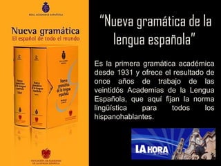 “Nueva gramática de la
lengua española”
Es la primera gramática académica
desde 1931 y ofrece el resultado de
once años de trabajo de las
veintidós Academias de la Lengua
Española, que aquí fijan la norma
lingüística
para
todos
los
hispanohablantes.

 