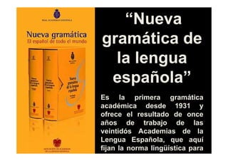 “Nueva
gramática de
  la lengua
 española”
Es la primera gramática
académica desde 1931 y
ofrece el resultado de once
años de trabajo de las
veintidós Academias de la
Lengua Española, que aquí
fijan la norma lingüística para
todos los hispanohablantes.
 
