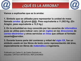 ¿QUÉ ES LA ARROBA?
¿QUÉ ES LA ARROBA?
Vamos a explicarles que es la arroba:
1. Símbolo que se utilizaba para representar la unidad de masa
llamada arroba: @ (plural @@). Peso equivalente a 11,502 Kg. (En
Aragón, peso equivalente a 12,5 kg.)

.

2. En la actualidad es muy conocido por los usuarios de informática
pues se utiliza para indicar «en» (at en inglés) en las direcciones de
correo electrónico y otros servicios en línea que utilizan el formato
usuario@servidor.
3. Durante buena parte del comienzo y mitad del siglo XX, fue un
símbolo usado en los libros de texto como representación del área,
especialmente en libros de matemática e ingeniería.
Publicado por Carlos G. de Castro Expósito en
Etiquetas: CRÍTICA ARTÍSTICA, REFLEXIONES

 