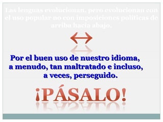Las lenguas evolucionan, pero evolucionan con
el uso popular no con imposiciones políticas de
arriba hacia abajo.

Por el buen uso de nuestro idioma,
a menudo, tan maltratado e incluso,
a veces, perseguido.

 