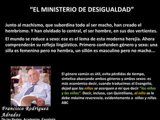 “EL MINISTERIO DE DESIGUALDAD”
Junto al machismo, que subordina todo al ser macho, han creado el
hembrismo. Y han olvidado lo central, el ser hombre, en sus dos vertientes.
El mundo se reduce a sexo: ese es el lema de esta moderna herejía. Ahora
comprenderán su reflejo lingüístico. Primero confunden género y sexo: una
silla es femenino pero no hembra, un sillón es masculino pero no macho...

El género común es útil, evita pérdidas de tiempo,
sintetiza abarcando ambos géneros y ambos sexos: es
más económico decir, cuando traducimos el Evangelio,
dejad que los niños se acerquen a mí que decir “los niños
y las niñas”. Decir, incluso, con Quintiliano, al niño se le
debe máxima reverencia, evidentemente a niños y niñas.
ABC

Francisco Rodríguez
Adrados

 