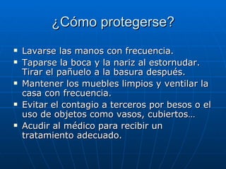 ¿Cómo protegerse?
   Lavarse las manos con frecuencia.
   Taparse la boca y la nariz al estornudar.
    Tirar el pañuelo a la basura después.
   Mantener los muebles limpios y ventilar la
    casa con frecuencia.
   Evitar el contagio a terceros por besos o el
    uso de objetos como vasos, cubiertos…
   Acudir al médico para recibir un
    tratamiento adecuado.
 