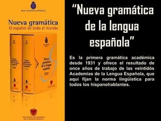“ Nueva gramática de la lengua española” Es la primera gramática académica desde 1931 y ofrece el resultado de once años de trabajo de las veintidós Academias de la Lengua Española, que aquí fijan la norma lingüística para todos los hispanohablantes. 