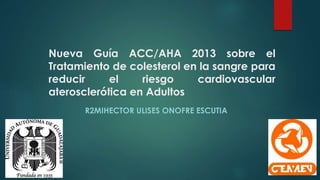 Nueva Guía ACC/AHA 2013 sobre el
Tratamiento de colesterol en la sangre para
reducir el riesgo cardiovascular
aterosclerótica en Adultos
R2MIHECTOR ULISES ONOFRE ESCUTIA
 