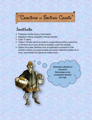 “Conociendo la Sociedad Colonial” 
Identificación. 
 Profesoras: Camila Correa y Carla Hassan. 
 Asignatura: Historia, Geografía y Ciencias Sociales. 
 Curso: 5° básico. 
 Unidad 3: Período colonial en América. La dependencia política y económica. La formación de un nuevo de tipo de sociedad, a partir del mestizaje. 
 Objetivo de la clase: Identificar cómo se organizaba la sociedad en Chile durante la colonia y los grupos sociales que existían mediante el análisis de un comic, reconociendo los orígenes de nuestra nación. 
 