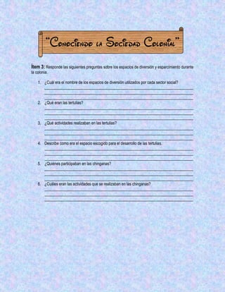 “Conociendo la Sociedad Colonial” 
Ítem 3: Responde las siguientes preguntas sobre los espacios de diversión y esparcimiento durante la colonia. 
1. ¿Cuál era el nombre de los espacios de diversión utilizados por cada sector social? __________________________________________________________________________ __________________________________________________________________________ __________________________________________________________________________ 
2. ¿Qué eran las tertulias? 
__________________________________________________________________________ __________________________________________________________________________ __________________________________________________________________________ 
3. ¿Qué actividades realizaban en las tertulias? 
__________________________________________________________________________ __________________________________________________________________________ __________________________________________________________________________ 
4. Describe como era el espacio escogido para el desarrollo de las tertulias. 
__________________________________________________________________________ __________________________________________________________________________ __________________________________________________________________________ 
5. ¿Quiénes participaban en las chinganas? 
__________________________________________________________________________ __________________________________________________________________________ __________________________________________________________________________ 
6. ¿Cuáles eran las actividades que se realizaban en las chinganas? 
__________________________________________________________________________ __________________________________________________________________________ __________________________________________________________________________ 
 