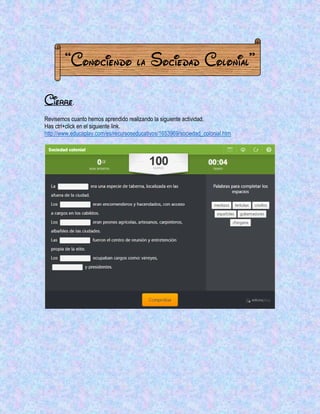“Conociendo la Sociedad Colonial” 
Cierre. 
Revisemos cuanto hemos aprendido realizando la siguiente actividad. 
Has ctrl+click en el siguiente link. 
http://www.educaplay.com/es/recursoseducativos/1653969/sociedad_colonial.htm 
 