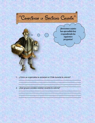 “Conociendo la Sociedad Colonial” 
1. ¿Cómo se organizaba la sociedad en Chile durante la colonia? 
____________________________________________________________ ____________________________________________________________ ____________________________________________________________ ____________________________________________________________ 
2. ¿Qué grupos sociales existían durante la colonia? ____________________________________________________________ ____________________________________________________________ ____________________________________________________________ ____________________________________________________________ 