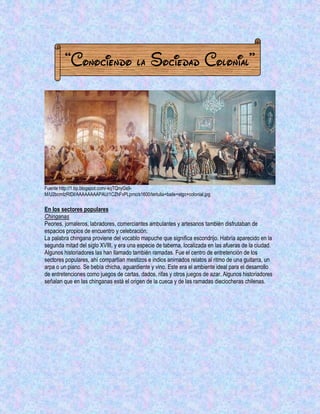 “Conociendo la Sociedad Colonial” 
Fuente http://1.bp.blogspot.com/-kqTQnyGs9- M/U2bcmIzRIDI/AAAAAAAAPAU/1CZhFvPLpmc/s1600/tertulia+baile+stgo+colonial.jpg 
En los sectores populares 
Chinganas 
Peones, jornaleros, labradores, comerciantes ambulantes y artesanos también disfrutaban de espacios propios de encuentro y celebración. 
La palabra chingana proviene del vocablo mapuche que significa escondrijo. Habría aparecido en la segunda mitad del siglo XVIII, y era una especie de taberna, localizada en las afueras de la ciudad. 
Algunos historiadores las han llamado también ramadas. Fue el centro de entretención de los sectores populares, ahí compartían mestizos e indios animados relatos al ritmo de una guitarra, un arpa o un piano. Se bebía chicha, aguardiente y vino. Este era el ambiente ideal para el desarrollo de entretenciones como juegos de cartas, dados, rifas y otros juegos de azar. Algunos historiadores señalan que en las chinganas está el origen de la cueca y de las ramadas dieciocheras chilenas.  