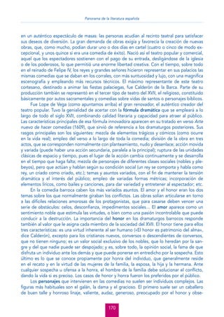 Panorama de la literatura española

en un auténtico espectáculo de masas: las personas acudían al recinto teatral para satisfacer
sus deseos de diversión. La gran demanda de obras exigía y favorecía la creación de nuevas
obras, que, como mucho, podían durar uno o dos días en cartel (cuatro o cinco de modo excepcional, y unos quince si era una comedia de éxito). Nació así el teatro popular y comercial,
aquel que los espectadores sostienen con el pago de su entrada, desligándose de la iglesia
o de los poderosos, lo que permitió una enorme libertad creativa. Con el tiempo, sobre todo
en el reinado de Felipe IV, los reyes y grandes señores hicieron representar en sus palacios las
mismas comedias que se daban en los corrales, con más suntuosidad y lujo, con una magníﬁca
escenografía y empleando más recursos técnicos. El máximo representante de este teatro
cortesano, destinado a animar las ﬁestas palaciegas, fue Calderón de la Barca. Parte de su
producción también se representó en el tercer tipo de teatro del XVII, el religioso, constituido
básicamente por autos sacramentales y comedias sobre vidas de santos o personajes bíblicos.
Fue Lope de Vega (como apuntamos arriba) el gran renovador, el auténtico creador del
teatro popular. Tuvo la genialidad de acertar con la fórmula dramática que se empleará a lo
largo de todo el siglo XVII, combinando calidad literaria y capacidad para atraer al público.
Las características principales de esa fórmula innovadora aparecen en su tratado en verso Arte
nuevo de hacer comedias (1609), que sirvió de referencia a los dramaturgos posteriores. Sus
rasgos principales son los siguientes: mezcla de elementos trágicos y cómicos (como ocurre
en la vida real); empleo del verso a lo largo de toda la comedia; división de la obra en tres
actos, que se corresponden normalmente con planteamiento, nudo y desenlace; acción movida
y variada (puede haber una acción secundaria, paralela a la principal); ruptura de las unidades
clásicas de espacio y tiempo, pues el lugar de la acción cambia continuamente y se desarrolla
en el tiempo que haga falta; mezcla de personajes de diferentes clases sociales (nobles y plebeyos), pero que actúan y hablan según su condición social (un rey se comporta y habla como
rey, un criado como criado, etc.); temas y asuntos variados, con el ﬁn de mantener la tensión
dramática y el interés del público; empleo de variadas formas métricas; incorporación de
elementos líricos, como bailes y canciones, para dar variedad y entretener al espectador; etc.
En la comedia barroca caben los más variados asuntos. El amor y el honor eran los dos
temas sobre los que normalmente giraban los conﬂictos. Las obras solían articularse en torno
a las difíciles relaciones amorosas de los protagonistas, que para casarse deben vencer una
serie de obstáculos: celos, desconﬁanza, impedimentos sociales… El amor aparece como un
sentimiento noble que estimula las virtudes, o bien como una pasión incontrolable que puede
conducir a la destrucción. La importancia del honor en los dramaturgos barrocos responde
también al valor que le asigna cada miembro de la sociedad del XVII. El honor tiene para ellos
tres características: es una virtud inherente al ser humano («El honor es patrimonio del alma»,
dice Calderón), excepto para los cristianos nuevos, conversos o descendientes de conversos,
que no tienen ninguno; es un valor social exclusivo de los nobles, que lo heredan por la sangre y del que nadie puede ser despojado; y es, sobre todo, la opinión social, la fama de que
disfruta un individuo ante los demás y que puede ponerse en entredicho por la sospecha. Esto
último es lo que se conoce propiamente por honra del individuo, que generalmente reside
en el recato y en la virtud de las mujeres de la familia, la esposa, la hija y la hermana. Ante
cualquier sospecha u ofensa a la honra, el hombre de la familia debe solucionar el conﬂicto,
dando la vida si es preciso. Los casos de honor y honra fueron los preferidos por el público.
Los personajes que intervienen en las comedias no suelen ser individuos complejos. Las
ﬁguras más habituales son el galán, la dama y el gracioso. El primero suele ser un caballero
de buen talle y honroso linaje, valiente, audaz, generoso, preocupado por el honor y obse170

 