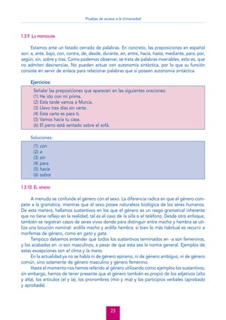 Pruebas de acceso a la Universidad

1.3.9. LA PREPOSICIÓN
Estamos ante un listado cerrado de palabras. En concreto, las preposiciones en español
son: a, ante, bajo, con, contra, de, desde, durante, en, entre, hacia, hasta, mediante, para, por,
según, sin, sobre y tras. Como podemos observar, se trata de palabras invariables, esto es, que
no admiten desinencias. No pueden actuar con autonomía sintáctica, por lo que su función
consiste en servir de enlace para relacionar palabras que sí poseen autonomía sintáctica.
Ejercicios:
Señalar las preposiciones que aparecen en las siguientes oraciones:
(1) He ido con mi prima.
(2) Esta tarde vamos a Murcia.
(3) Llevo tres días sin verte.
(4) Esta carta es para ti.
(5) Vamos hacia tu casa.
(6) El perro está sentado sobre el sofá.
Soluciones:
(1)
(2)
(3)
(4)
(5)
(6)

con
a
sin
para
hacia
sobre

1.3.10. EL GÉNERO
A menudo se confunde el género con el sexo. La diferencia radica en que el género compete a la gramática, mientras que el sexo posee naturaleza biológica de los seres humanos.
De esta manera, hallamos sustantivos en los que el género es un rasgo gramatical inherente
que no tiene reﬂejo en la realidad, tal es el caso de la silla o el teléfono. Desde otro enfoque,
también se registran casos de seres vivos donde para distinguir entre macho y hembra se utiliza una locución nominal: ardilla macho y ardilla hembra; si bien lo más habitual es recurrir a
morfemas de género, como en gato y gata.
Tampoco debemos entender que todos los sustantivos terminados en -a son femeninos,
y los acabados en -o son masculinos, a pesar de que esta sea la norma general. Ejemplos de
estas excepciones son el clima y la mano.
En la actualidad ya no se habla ni de género epiceno, ni de género ambiguo, ni de género
común, sino solamente de género masculino y género femenino.
Hasta el momento nos hemos referido al género utilizando como ejemplos los sustantivos;
sin embargo, hemos de tener presente que el género también es propio de los adjetivos (alto
y alta), los artículos (el y la), los pronombres (mío y mía) y los participios verbales (aprobado
y aprobada).

23

 