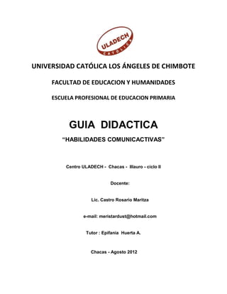 UNIVERSIDAD CATÓLICA LOS ÁNGELES DE CHIMBOTE

     FACULTAD DE EDUCACION Y HUMANIDADES

     ESCUELA PROFESIONAL DE EDUCACION PRIMARIA



          GUIA DIDACTICA
        “HABILIDADES COMUNICACTIVAS”



         Centro ULADECH - Chacas - Illauro - ciclo II


                             Docente:


                    Lic. Castro Rosario Maritza


                 e-mail: meristardust@hotmail.com


                  Tutor : Epifania Huerta A.



                    Chacas - Agosto 2012
 