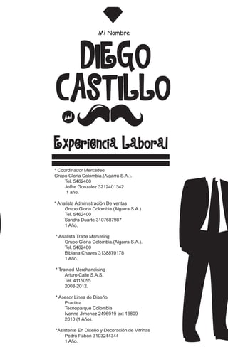 CASTILLO
DIEGO
Mi Nombre
Experiencia Laboral
* Coordinador Mercadeo
Grupo Gloria Colombia.(Algarra S.A.).
Tel. 5462400
Joffre Gonzalez 3212401342
1 año.
* Analista Administración De ventas
Grupo Gloria Colombia.(Algarra S.A.).
Tel. 5462400
Sandra Duarte 3107687987
1 Año.
* Analista Trade Marketing
Grupo Gloria Colombia.(Algarra S.A.).
Tel. 5462400
Bibiana Chaves 3138870178
1 Año.
* Trained Merchandising
Arturo Calle S.A.S.
Tel. 4115055
2008-2012.
* Asesor Linea de Diseño
Practica
Tecnoparque Colombia
Ivonne Jimenez 2496919 ext 16809
2010 (1 Año).
*Asistente En Diseño y Decoración de Vitrinas
Pedro Pabon 3103244344
1 Año.
 