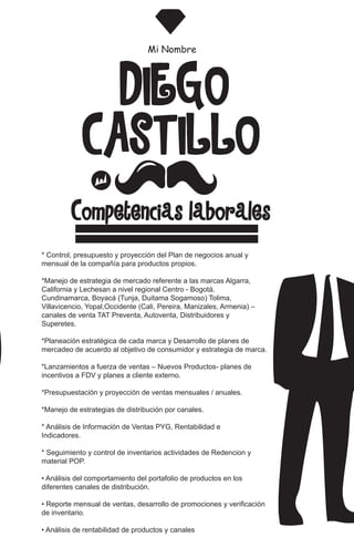 CASTILLO
DIEGO
Mi Nombre
Competencias laboralesó
* Control, presupuesto y proyección del Plan de negocios anual y
mensual de la compañía para productos propios.
*Manejo de estrategia de mercado referente a las marcas Algarra,
California y Lechesan a nivel regional Centro - Bogotá,
Cundinamarca, Boyacá (Tunja, Duitama Sogamoso) Tolima,
Villavicencio, Yopal,Occidente (Cali, Pereira, Manizales, Armenia) –
canales de venta TAT Preventa, Autoventa, Distribuidores y
Superetes.
*Planeación estratégica de cada marca y Desarrollo de planes de
mercadeo de acuerdo al objetivo de consumidor y estrategia de marca.
*Lanzamientos a fuerza de ventas – Nuevos Productos- planes de
incentivos a FDV y planes a cliente externo.
*Presupuestación y proyección de ventas mensuales / anuales.
*Manejo de estrategias de distribución por canales.
* Análisis de Información de Ventas PYG, Rentabilidad e
Indicadores.
* Seguimiento y control de inventarios actividades de Redencion y
material POP.
• Análisis del comportamiento del portafolio de productos en los
diferentes canales de distribución.
• Reporte mensual de ventas, desarrollo de promociones y verificación
de inventario.
• Análisis de rentabilidad de productos y canales
 
