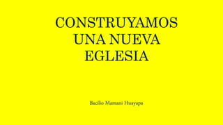 CONSTRUYAMOS
UNA NUEVA
EGLESIA
Bacilio Mamani Huayapa
 