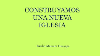 CONSTRUYAMOS
UNA NUEVA
IGLESIA
Bacilio Mamani Huayapa
 