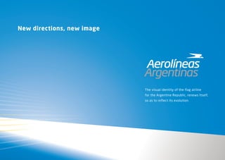 New directions, new image




                            The visual identity of the flag airline
                            for the Argentine Republic, renews Itself,
                            so as to reflect its evolution.
 